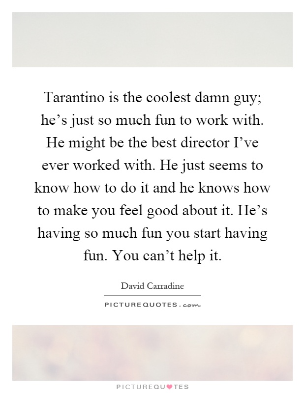 Tarantino is the coolest damn guy; he's just so much fun to work with. He might be the best director I've ever worked with. He just seems to know how to do it and he knows how to make you feel good about it. He's having so much fun you start having fun. You can't help it Picture Quote #1