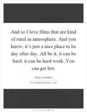 And so I love films that are kind of rural in atmosphere. And you know, it’s just a nice place to be day after day. All be it, it can be hard, it can be hard work. You can get hot Picture Quote #1