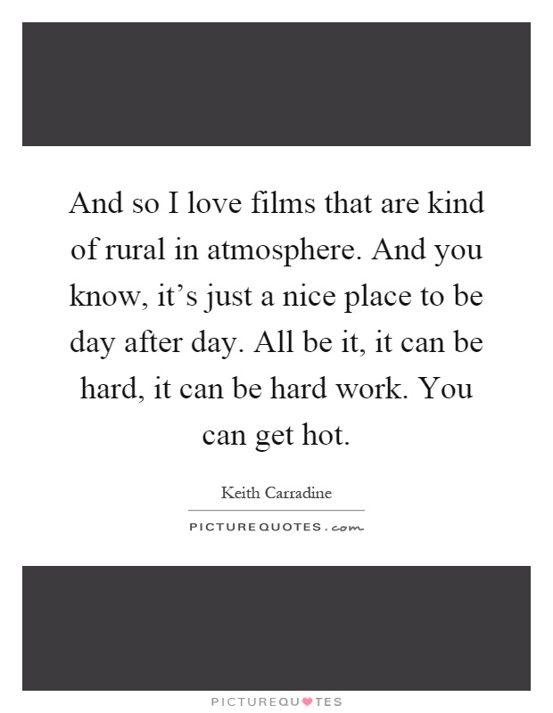 And so I love films that are kind of rural in atmosphere. And you know, it's just a nice place to be day after day. All be it, it can be hard, it can be hard work. You can get hot Picture Quote #1