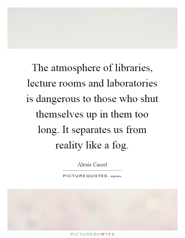 The atmosphere of libraries, lecture rooms and laboratories is dangerous to those who shut themselves up in them too long. It separates us from reality like a fog Picture Quote #1