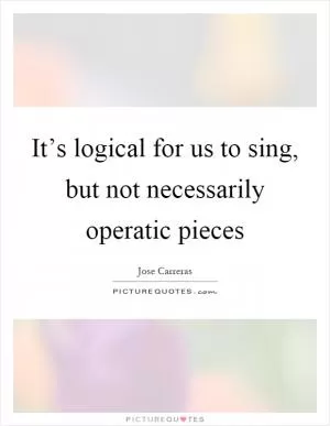 It’s logical for us to sing, but not necessarily operatic pieces Picture Quote #1