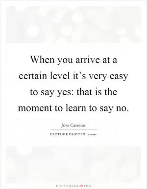 When you arrive at a certain level it’s very easy to say yes: that is the moment to learn to say no Picture Quote #1