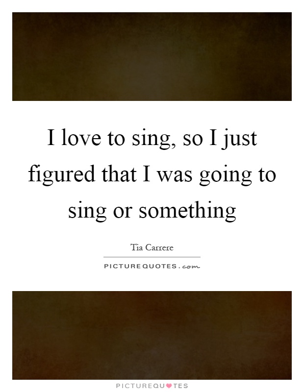 I love to sing, so I just figured that I was going to sing or something Picture Quote #1