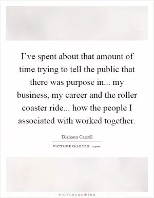I’ve spent about that amount of time trying to tell the public that there was purpose in... my business, my career and the roller coaster ride... how the people I associated with worked together Picture Quote #1