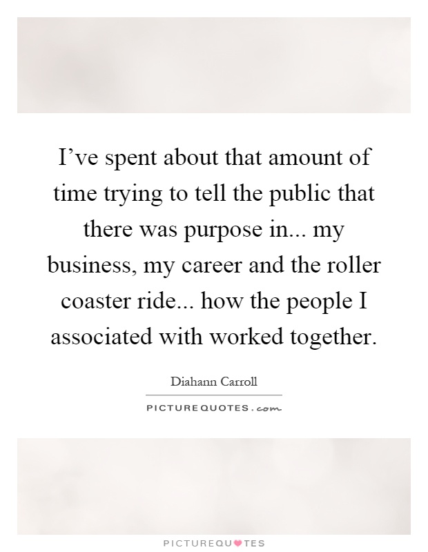 I've spent about that amount of time trying to tell the public that there was purpose in... my business, my career and the roller coaster ride... how the people I associated with worked together Picture Quote #1