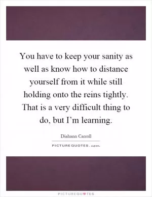 You have to keep your sanity as well as know how to distance yourself from it while still holding onto the reins tightly. That is a very difficult thing to do, but I’m learning Picture Quote #1