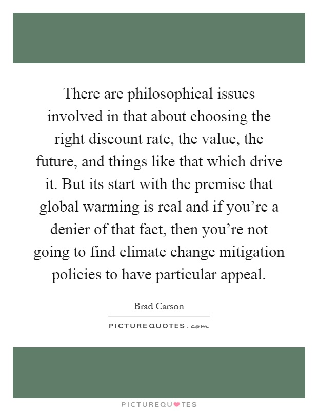 There are philosophical issues involved in that about choosing the right discount rate, the value, the future, and things like that which drive it. But its start with the premise that global warming is real and if you're a denier of that fact, then you're not going to find climate change mitigation policies to have particular appeal Picture Quote #1