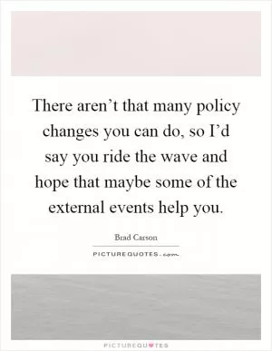 There aren’t that many policy changes you can do, so I’d say you ride the wave and hope that maybe some of the external events help you Picture Quote #1