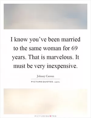 I know you’ve been married to the same woman for 69 years. That is marvelous. It must be very inexpensive Picture Quote #1