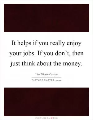 It helps if you really enjoy your jobs. If you don’t, then just think about the money Picture Quote #1