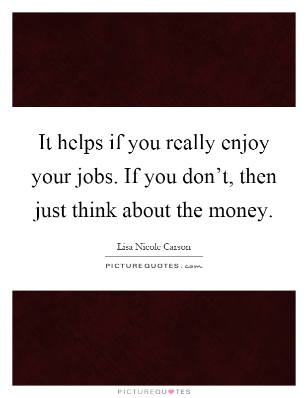 It helps if you really enjoy your jobs. If you don't, then just think about the money Picture Quote #1