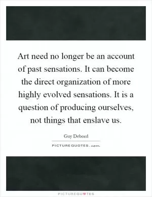 Art need no longer be an account of past sensations. It can become the direct organization of more highly evolved sensations. It is a question of producing ourselves, not things that enslave us Picture Quote #1