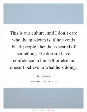 This is our culture, and I don’t care who the musician is, if he avoids black people, then he is scared of something. He doesn’t have confidence in himself or else he doesn’t believe in what he’s doing Picture Quote #1