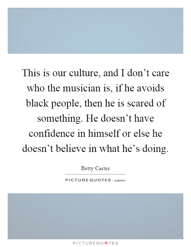 This is our culture, and I don't care who the musician is, if he avoids black people, then he is scared of something. He doesn't have confidence in himself or else he doesn't believe in what he's doing Picture Quote #1