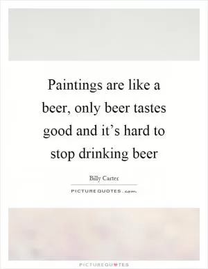 Paintings are like a beer, only beer tastes good and it’s hard to stop drinking beer Picture Quote #1