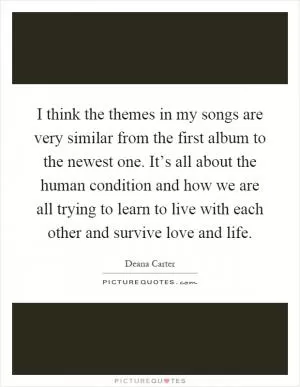 I think the themes in my songs are very similar from the first album to the newest one. It’s all about the human condition and how we are all trying to learn to live with each other and survive love and life Picture Quote #1
