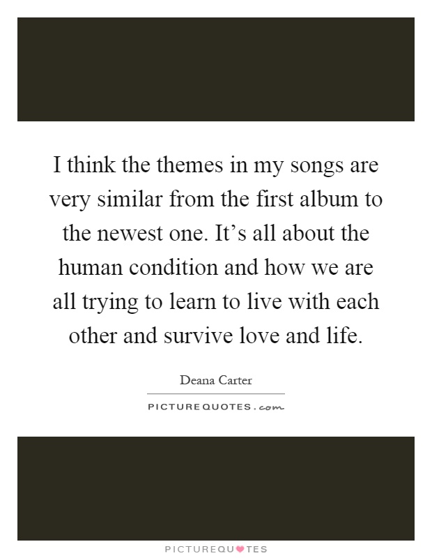 I think the themes in my songs are very similar from the first album to the newest one. It's all about the human condition and how we are all trying to learn to live with each other and survive love and life Picture Quote #1