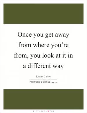Once you get away from where you’re from, you look at it in a different way Picture Quote #1