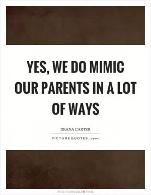 Yes, we do mimic our parents in a lot of ways Picture Quote #1