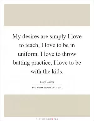 My desires are simply I love to teach, I love to be in uniform, I love to throw batting practice, I love to be with the kids Picture Quote #1
