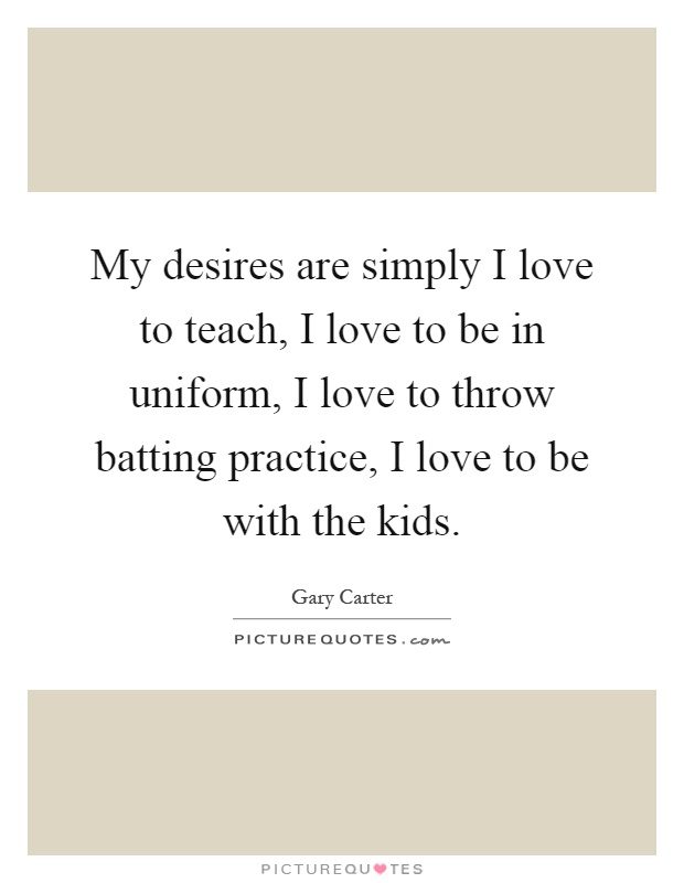My desires are simply I love to teach, I love to be in uniform, I love to throw batting practice, I love to be with the kids Picture Quote #1