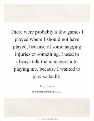 There were probably a few games I played where I should not have played, because of some nagging injuries or something. I used to always talk the managers into playing me, because I wanted to play so badly Picture Quote #1