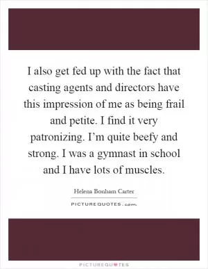 I also get fed up with the fact that casting agents and directors have this impression of me as being frail and petite. I find it very patronizing. I’m quite beefy and strong. I was a gymnast in school and I have lots of muscles Picture Quote #1