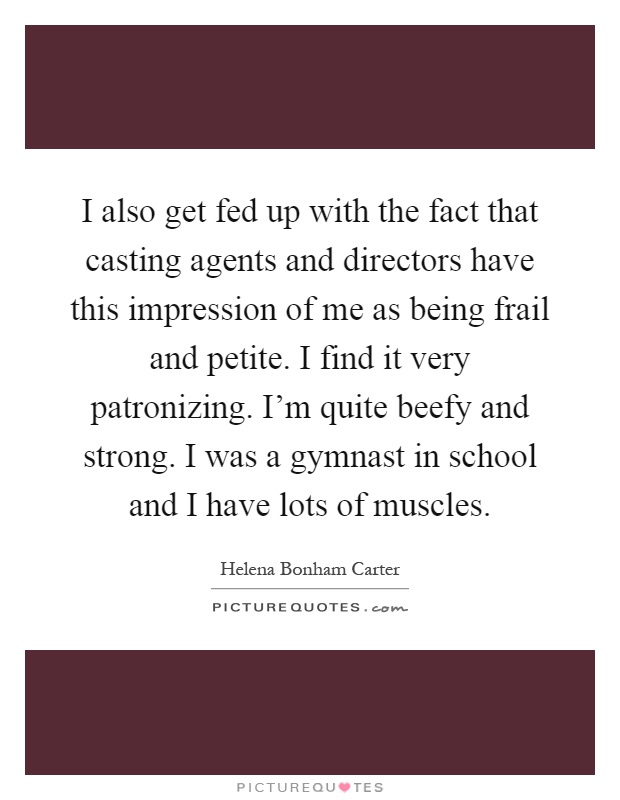 I also get fed up with the fact that casting agents and directors have this impression of me as being frail and petite. I find it very patronizing. I'm quite beefy and strong. I was a gymnast in school and I have lots of muscles Picture Quote #1