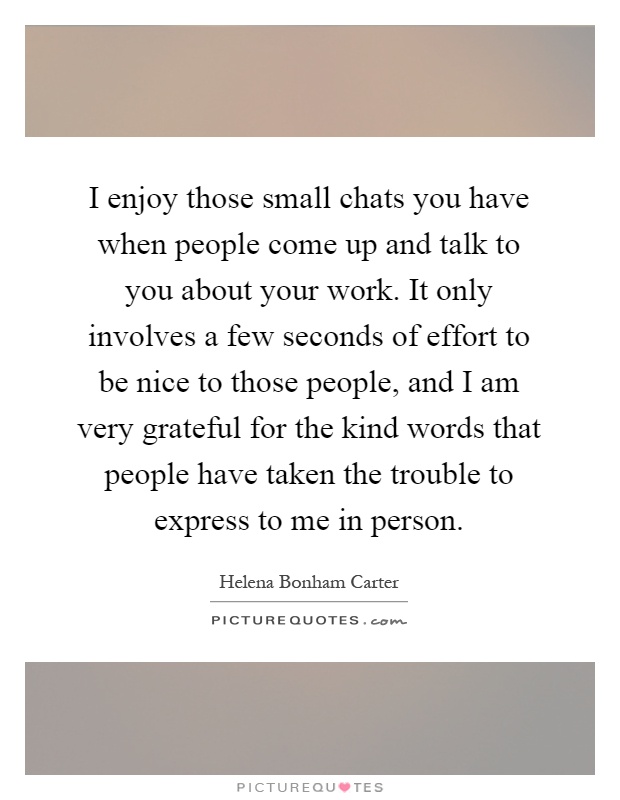 I enjoy those small chats you have when people come up and talk to you about your work. It only involves a few seconds of effort to be nice to those people, and I am very grateful for the kind words that people have taken the trouble to express to me in person Picture Quote #1