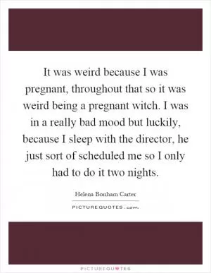 It was weird because I was pregnant, throughout that so it was weird being a pregnant witch. I was in a really bad mood but luckily, because I sleep with the director, he just sort of scheduled me so I only had to do it two nights Picture Quote #1