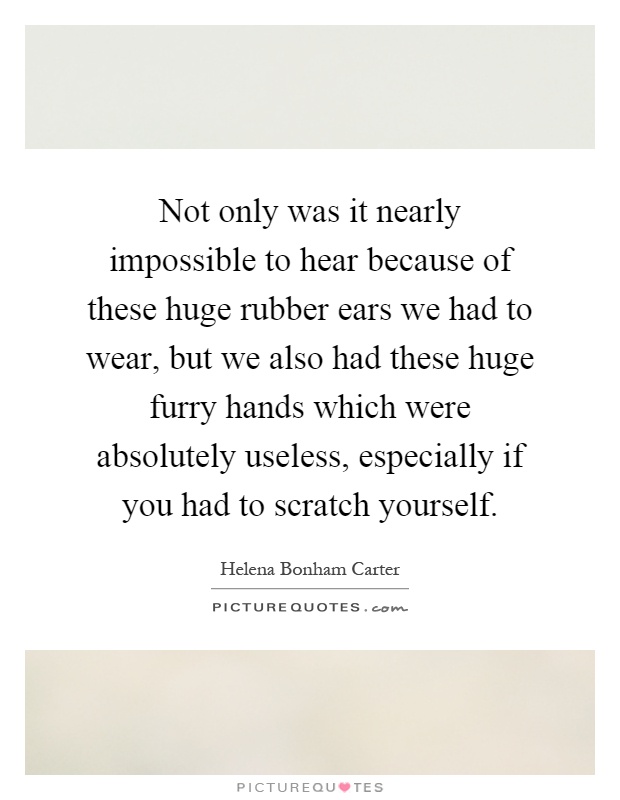 Not only was it nearly impossible to hear because of these huge rubber ears we had to wear, but we also had these huge furry hands which were absolutely useless, especially if you had to scratch yourself Picture Quote #1