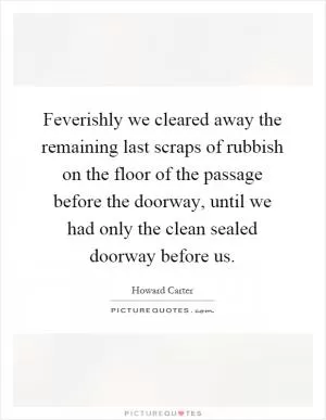 Feverishly we cleared away the remaining last scraps of rubbish on the floor of the passage before the doorway, until we had only the clean sealed doorway before us Picture Quote #1