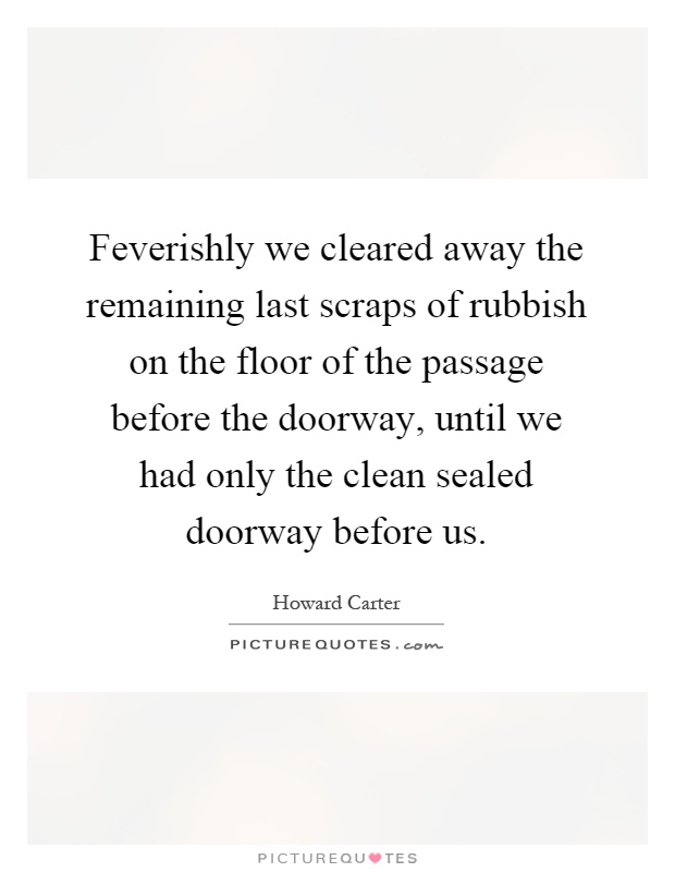 Feverishly we cleared away the remaining last scraps of rubbish on the floor of the passage before the doorway, until we had only the clean sealed doorway before us Picture Quote #1