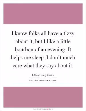 I know folks all have a tizzy about it, but I like a little bourbon of an evening. It helps me sleep. I don’t much care what they say about it Picture Quote #1