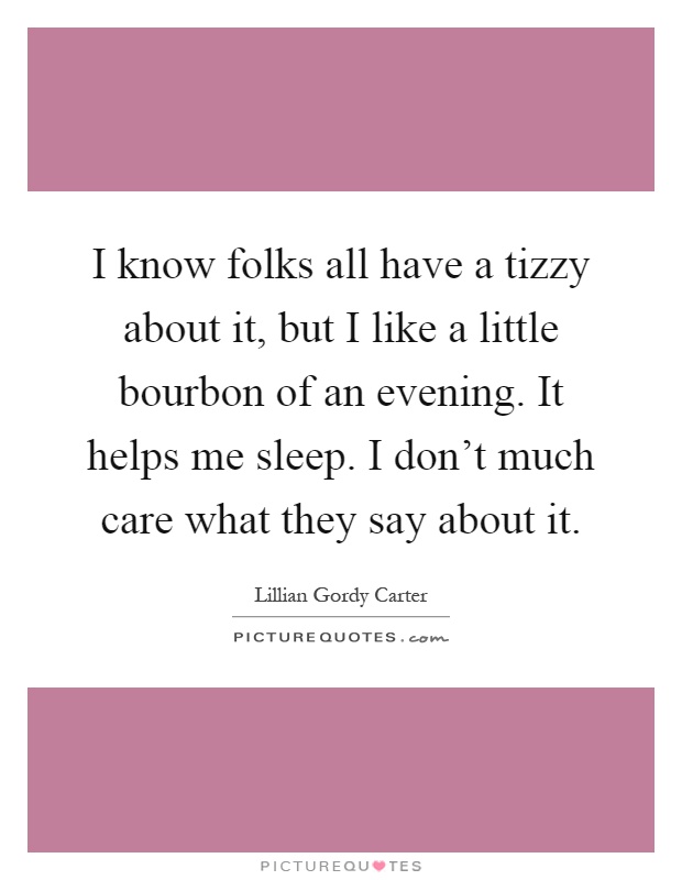 I know folks all have a tizzy about it, but I like a little bourbon of an evening. It helps me sleep. I don't much care what they say about it Picture Quote #1