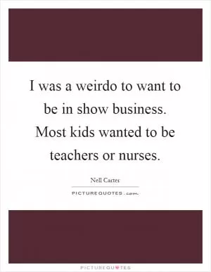 I was a weirdo to want to be in show business. Most kids wanted to be teachers or nurses Picture Quote #1