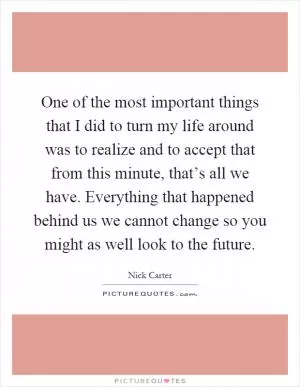 One of the most important things that I did to turn my life around was to realize and to accept that from this minute, that’s all we have. Everything that happened behind us we cannot change so you might as well look to the future Picture Quote #1
