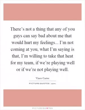 There’s not a thing that any of you guys can say bad about me that would hurt my feelings... I’m not coming at you, what I’m saying is that, I’m willing to take that heat for my team, if we’re playing well or if we’re not playing well Picture Quote #1