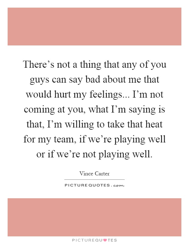 There's not a thing that any of you guys can say bad about me that would hurt my feelings... I'm not coming at you, what I'm saying is that, I'm willing to take that heat for my team, if we're playing well or if we're not playing well Picture Quote #1