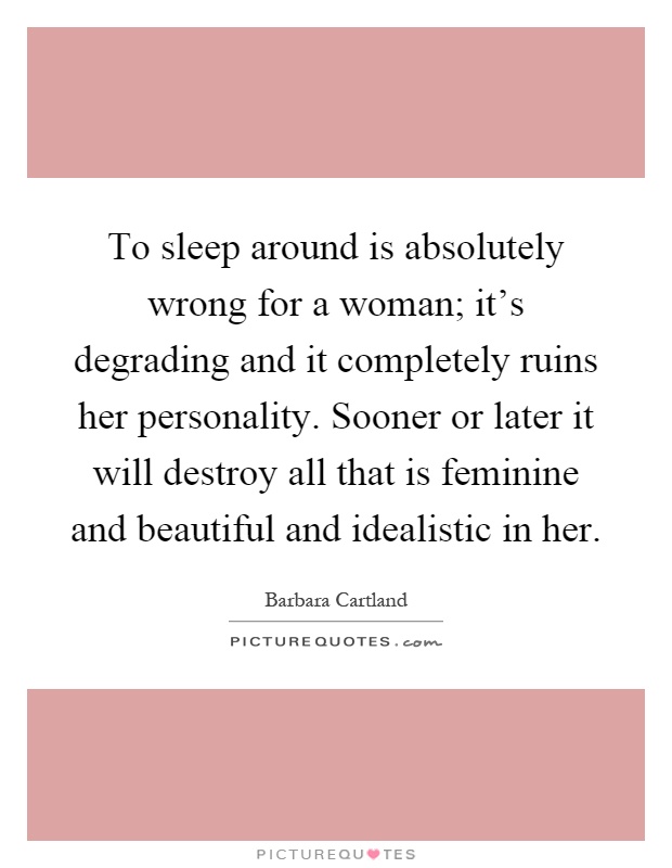 To sleep around is absolutely wrong for a woman; it's degrading and it completely ruins her personality. Sooner or later it will destroy all that is feminine and beautiful and idealistic in her Picture Quote #1