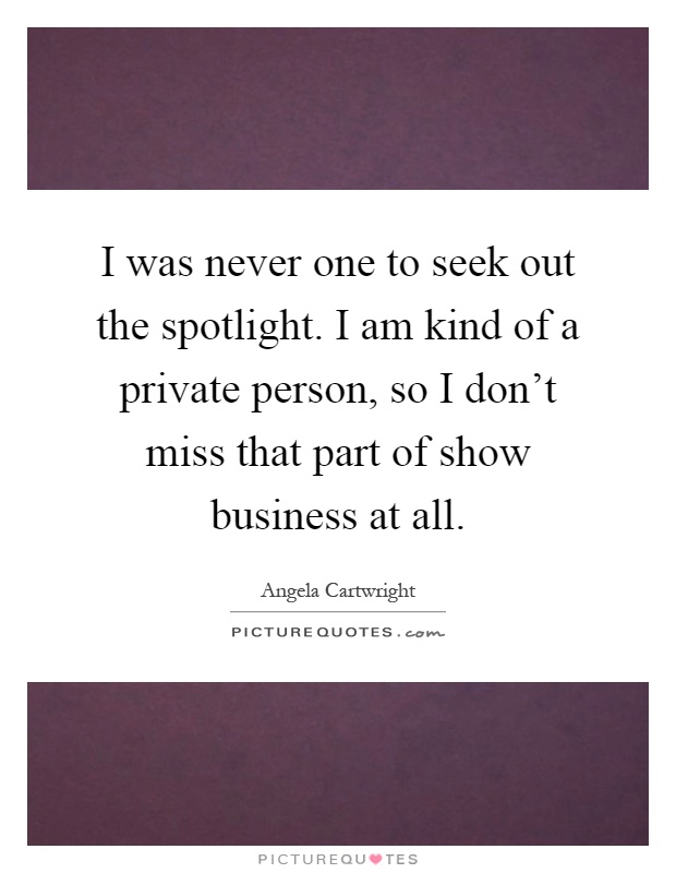I was never one to seek out the spotlight. I am kind of a private person, so I don't miss that part of show business at all Picture Quote #1