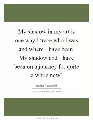 My shadow in my art is one way I trace who I was and where I have been. My shadow and I have been on a journey for quite a while now! Picture Quote #1