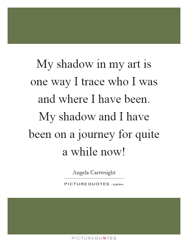 My shadow in my art is one way I trace who I was and where I have been. My shadow and I have been on a journey for quite a while now! Picture Quote #1
