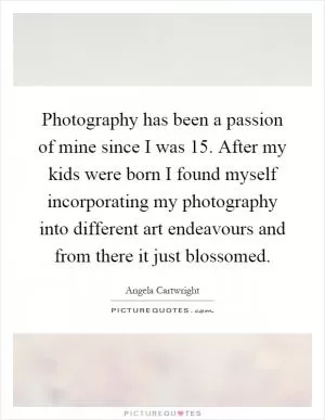 Photography has been a passion of mine since I was 15. After my kids were born I found myself incorporating my photography into different art endeavours and from there it just blossomed Picture Quote #1
