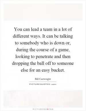 You can lead a team in a lot of different ways. It can be talking to somebody who is down or, during the course of a game, looking to penetrate and then dropping the ball off to someone else for an easy bucket Picture Quote #1