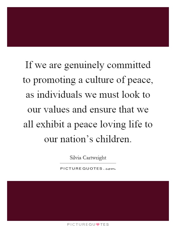 If we are genuinely committed to promoting a culture of peace, as individuals we must look to our values and ensure that we all exhibit a peace loving life to our nation's children Picture Quote #1