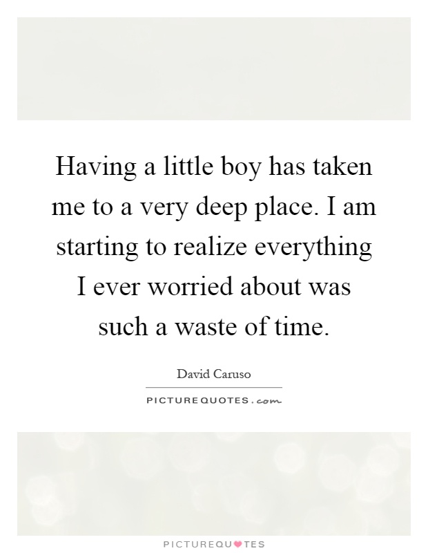 Having a little boy has taken me to a very deep place. I am starting to realize everything I ever worried about was such a waste of time Picture Quote #1