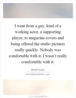I went from a guy, kind of a working actor, a supporting player, to magazine covers and being offered the studio pictures really quickly. Nobody was comfortable with it. I wasn’t really comfortable with it Picture Quote #1