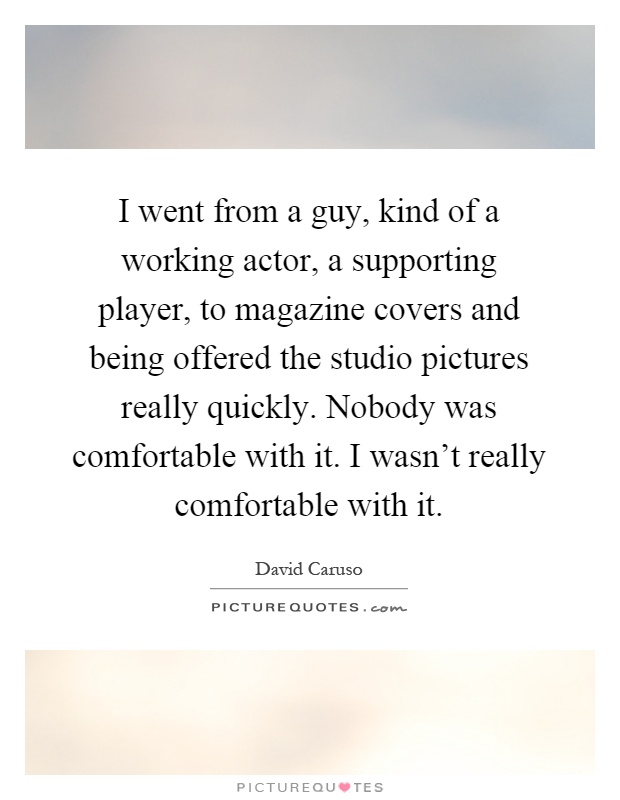 I went from a guy, kind of a working actor, a supporting player, to magazine covers and being offered the studio pictures really quickly. Nobody was comfortable with it. I wasn't really comfortable with it Picture Quote #1