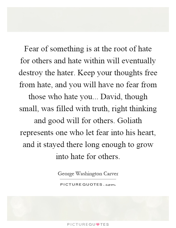 Fear of something is at the root of hate for others and hate within will eventually destroy the hater. Keep your thoughts free from hate, and you will have no fear from those who hate you... David, though small, was filled with truth, right thinking and good will for others. Goliath represents one who let fear into his heart, and it stayed there long enough to grow into hate for others Picture Quote #1